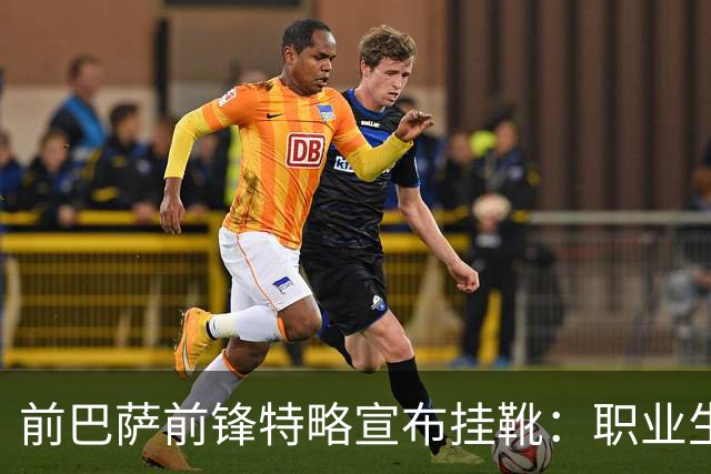 前巴萨前锋特略宣布挂靴：职业生涯总结与感悟
